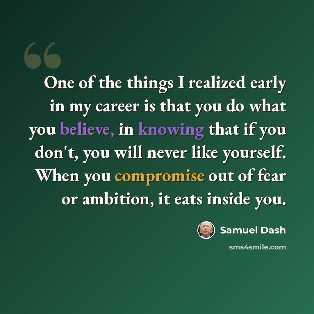 “One of the things I realized early in my career is that you do what you believe, in knowing that if you don't, you will never like yourself. When you compromise out of fear or ambition, it eats inside you.” quote by Samuel Dash