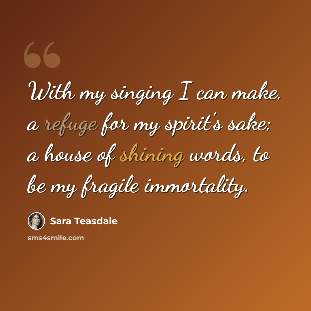 “With my singing I can make, a refuge for my spirit's sake; a house of shining words, to be my fragile immortality.” quote by Sara Teasdale