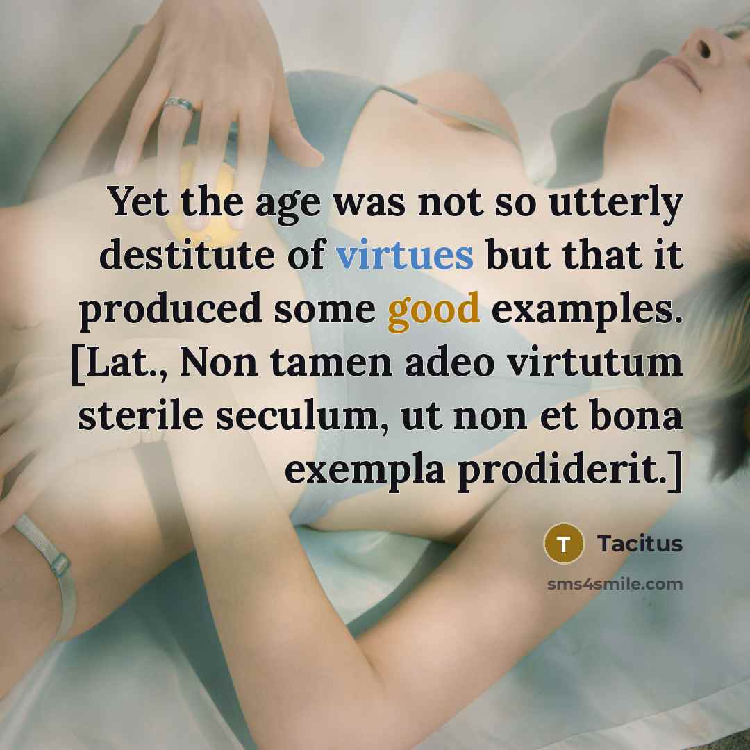“Yet the age was not so utterly destitute of virtues but that it produced some good examples. [Lat., Non tamen adeo virtutum sterile seculum, ut non et bona exempla prodiderit.]” quote by Tacitus