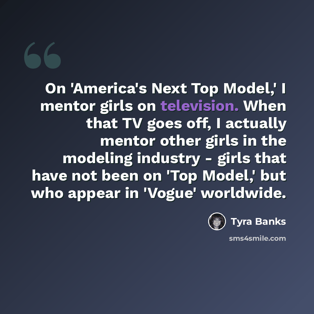 “On 'America's Next Top Model,' I mentor girls on television. When that TV goes off, I actually mentor other girls in the modeling industry - girls that have not been on 'Top Model,' but who appear in 'Vogue' worldwide.” quote by Tyra Banks