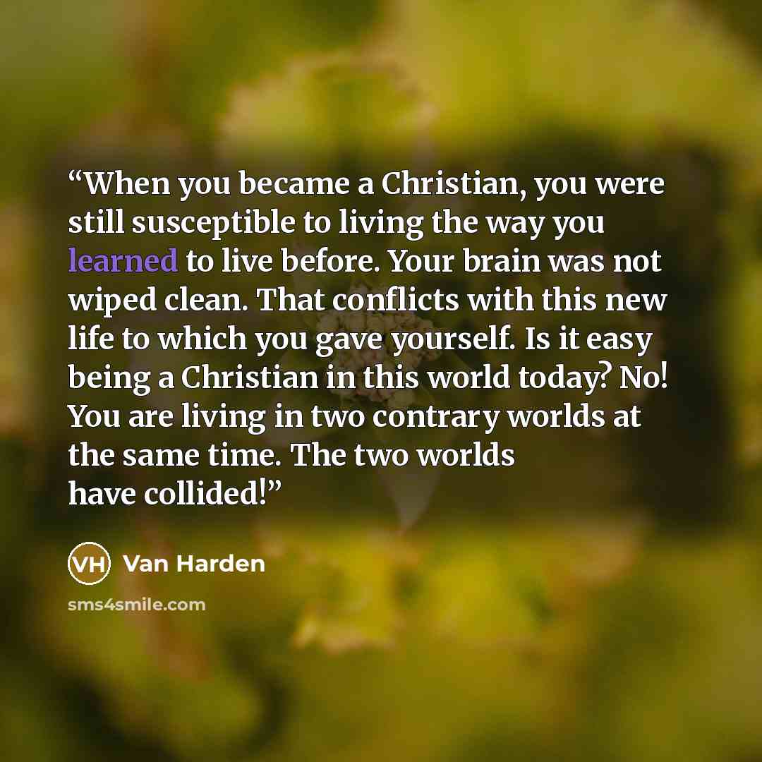 “When you became a Christian, you were still susceptible to living the way you learned to live before. Your brain was not wiped clean. That conflicts with this new life to which you gave yourself. Is it easy being a Christian in this world today? No! You are living in two contrary worlds at the…” quote by Van Harden