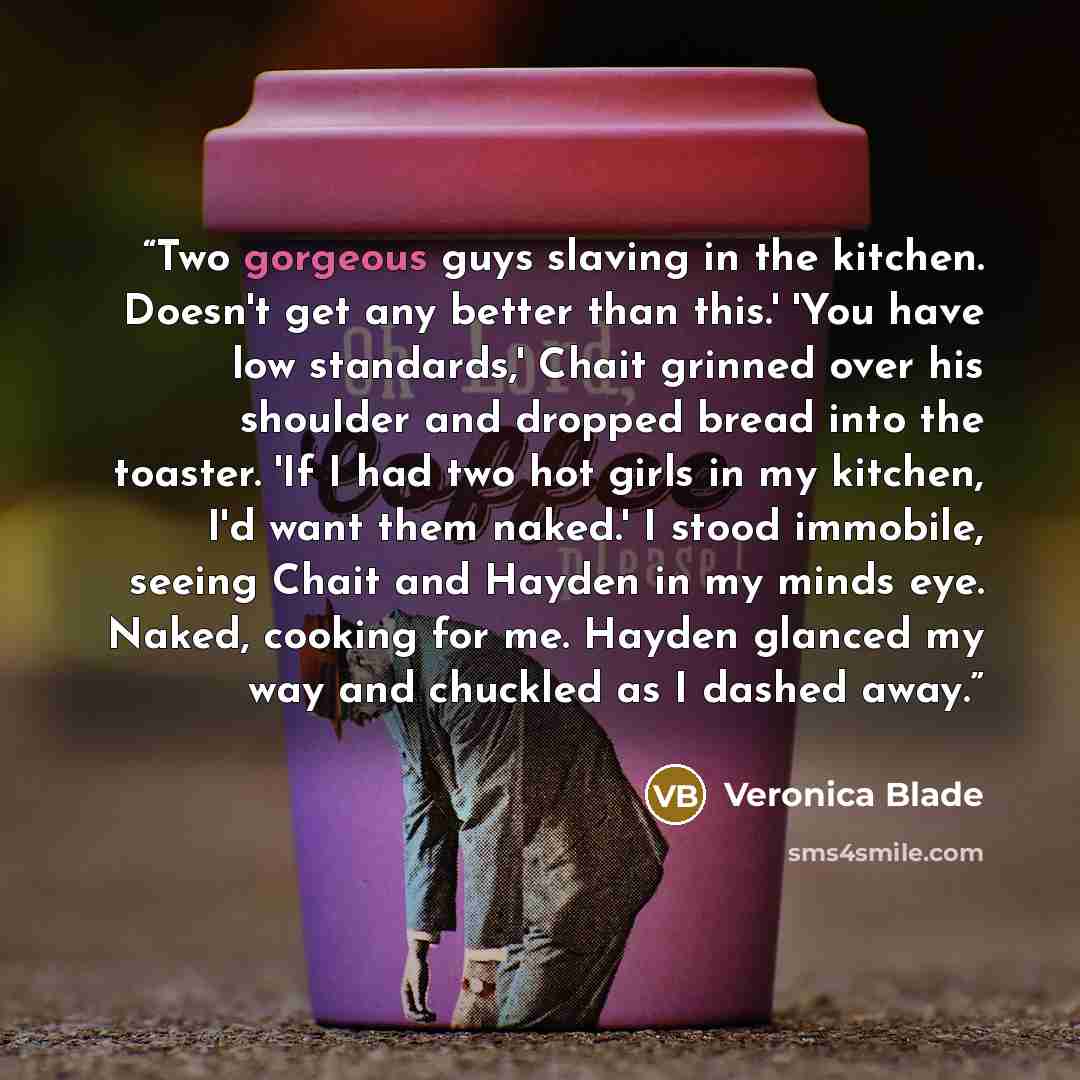 “Two gorgeous guys slaving in the kitchen. Doesn't get any better than this.' 'You have low standards,' Chait grinned over his shoulder and dropped bread into the toaster. 'If I had two hot girls in my kitchen, I'd want them naked.' I stood immobile, seeing Chait and Hayden in my minds eye. Naked…” quote by Veronica Blade