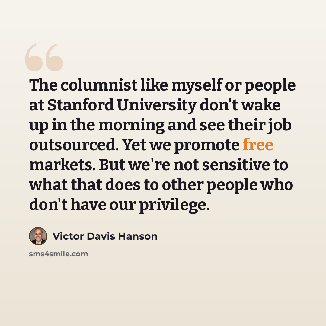 “The columnist like myself or people at Stanford University don't wake up in the morning and see their job outsourced. Yet we promote free markets. But we're not sensitive to what that does to other people who don't have our privilege.” quote by Victor Davis Hanson