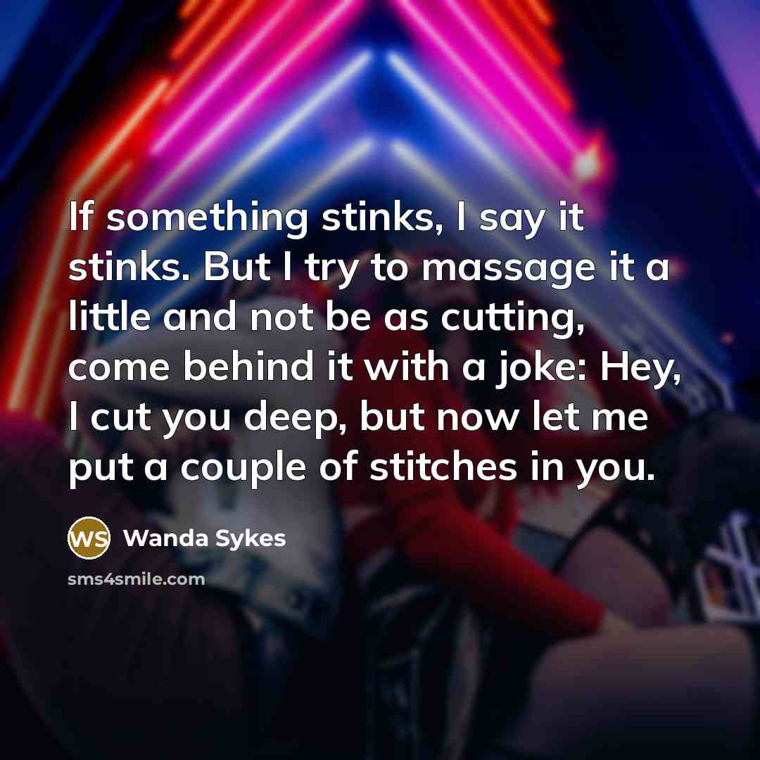 “If something stinks, I say it stinks. But I try to massage it a little and not be as cutting, come behind it with a joke: Hey, I cut you deep, but now let me put a couple of stitches in you.” quote by Wanda Sykes