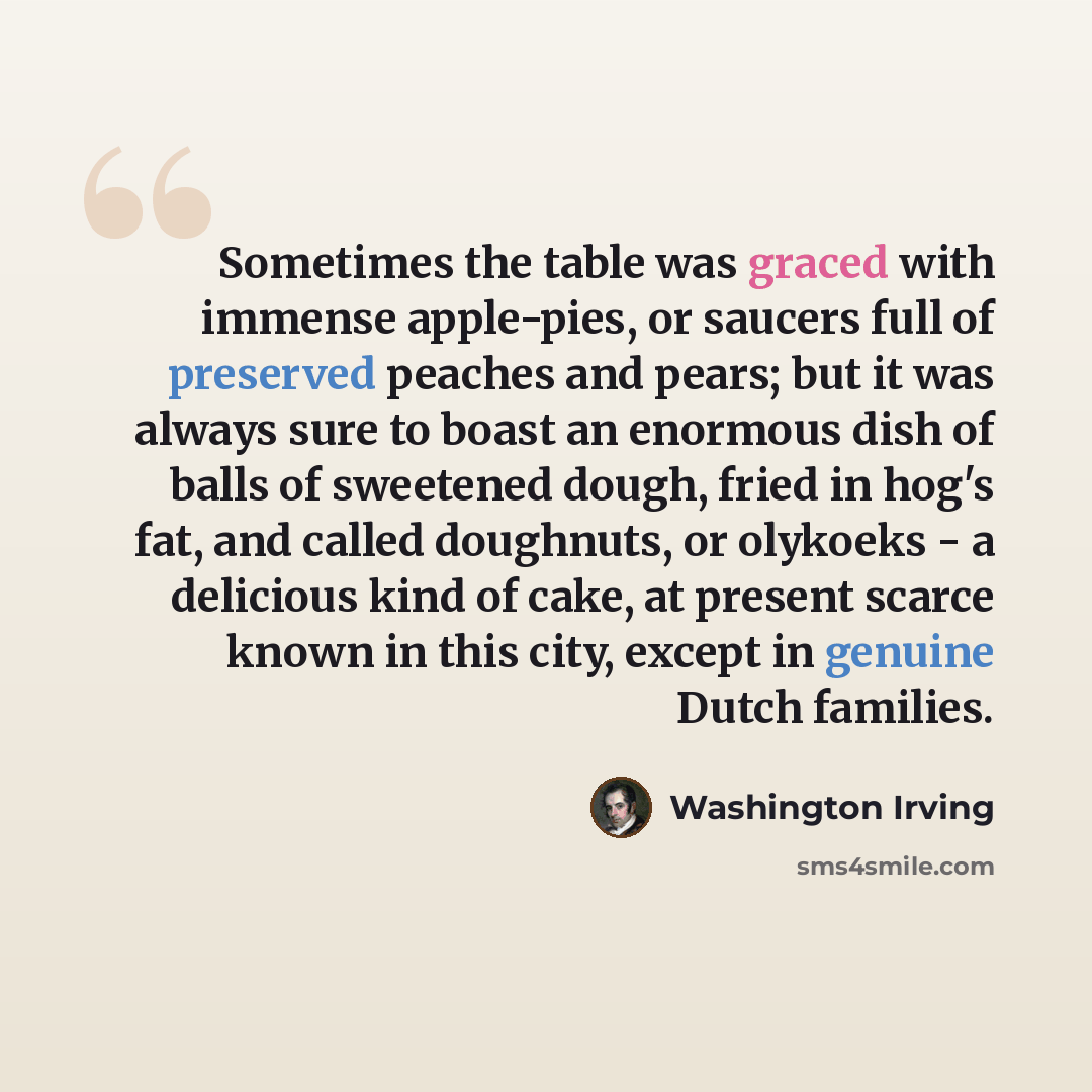 “Sometimes the table was graced with immense apple-pies, or saucers full of preserved peaches and pears; but it was always sure to boast an enormous dish of balls of sweetened dough, fried in hog's fat, and called doughnuts, or olykoeks - a delicious kind of cake, at present scarce known in this…” quote by Washington Irving