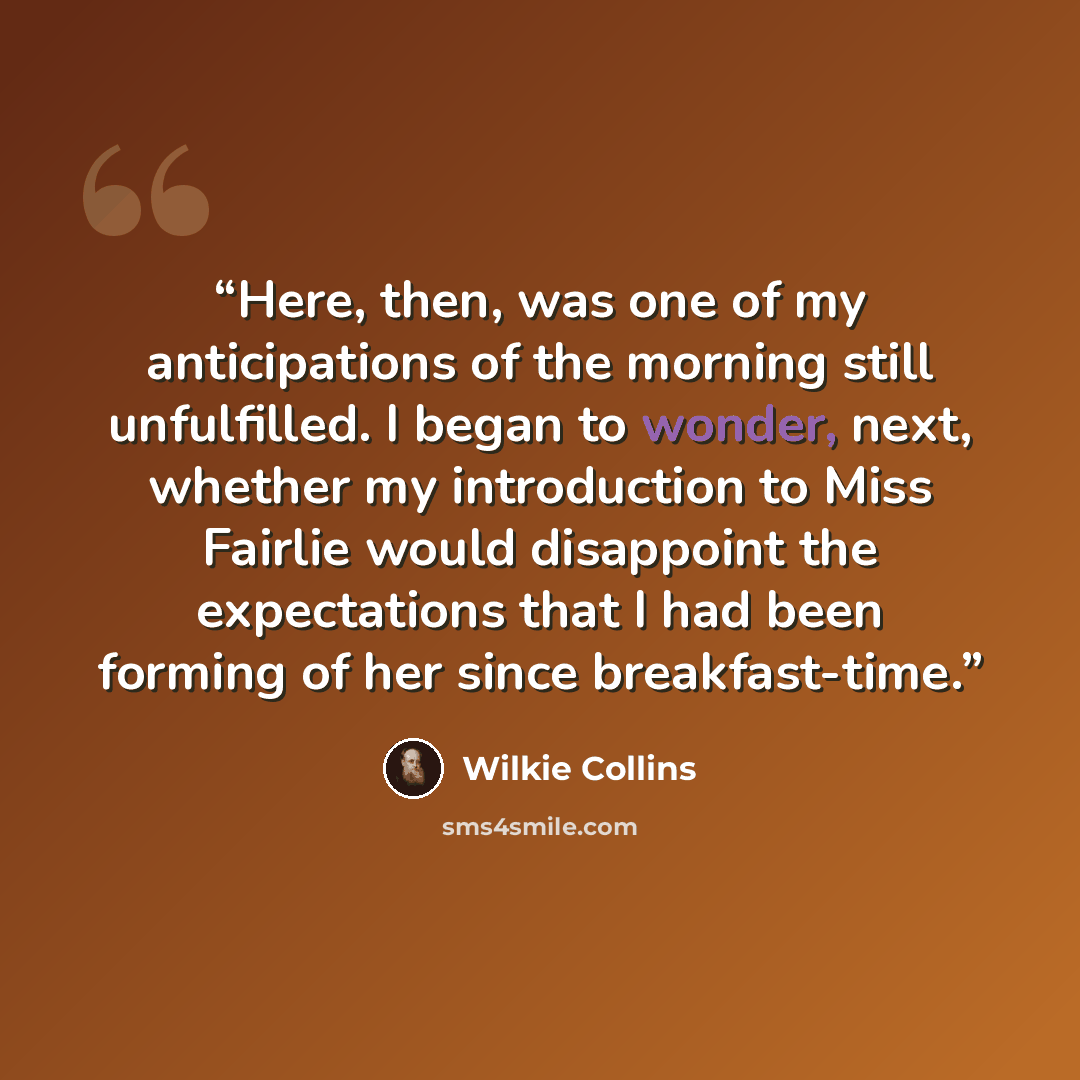 “Here, then, was one of my anticipations of the morning still unfulfilled. I began to wonder, next, whether my introduction to Miss Fairlie would disappoint the expectations that I had been forming of her since breakfast-time.” quote by Wilkie Collins
