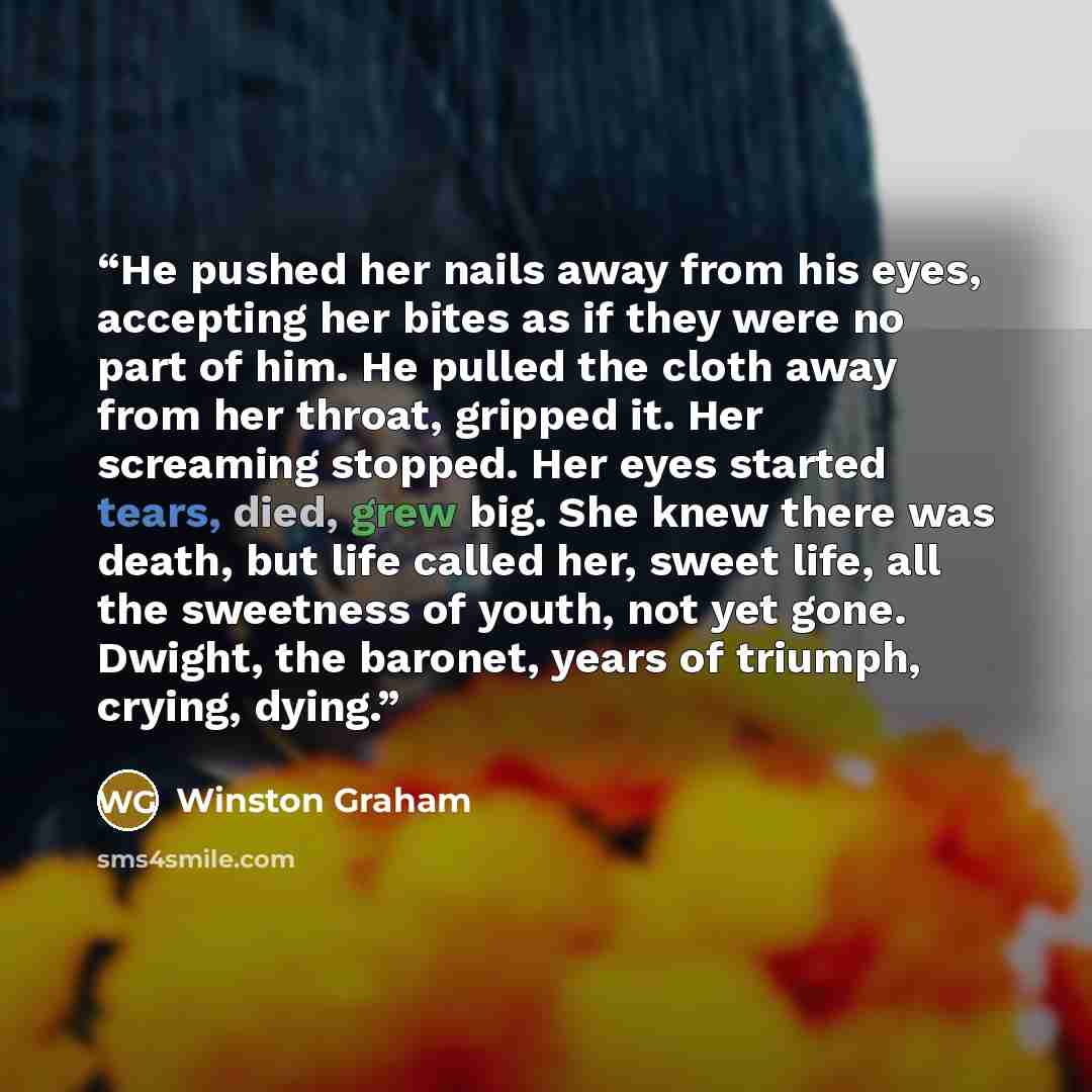 “He pushed her nails away from his eyes, accepting her bites as if they were no part of him. He pulled the cloth away from her throat, gripped it. Her screaming stopped. Her eyes started tears, died, grew big. She knew there was death, but life called her, sweet life, all the sweetness of youth…” quote by Winston Graham