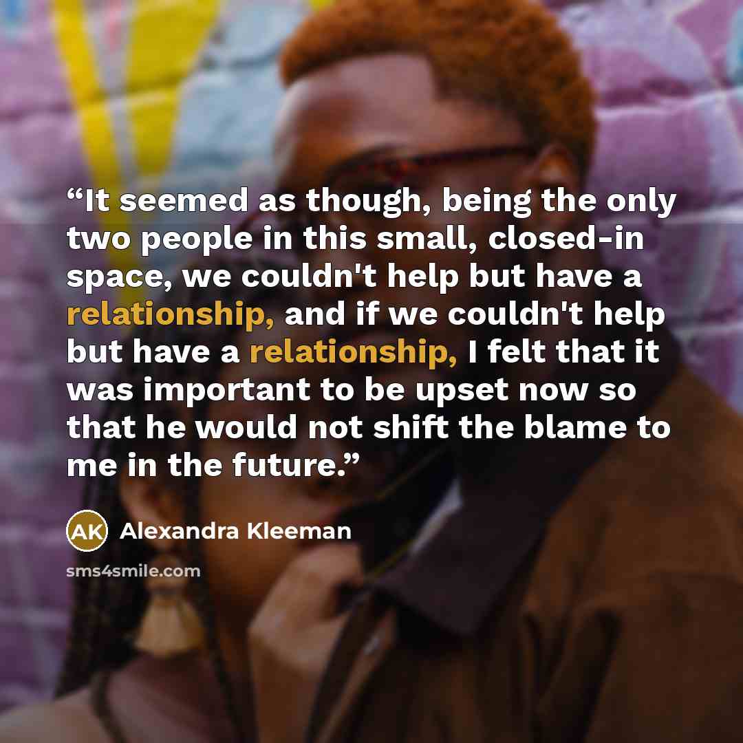 “It seemed as though, being the only two people in this small, closed-in space, we couldn't help but have a relationship, and if we couldn't help but have a relationship, I felt that it was important to be upset now so that he would not shift the blame to me in the future.” quote by Alexandra Kleeman