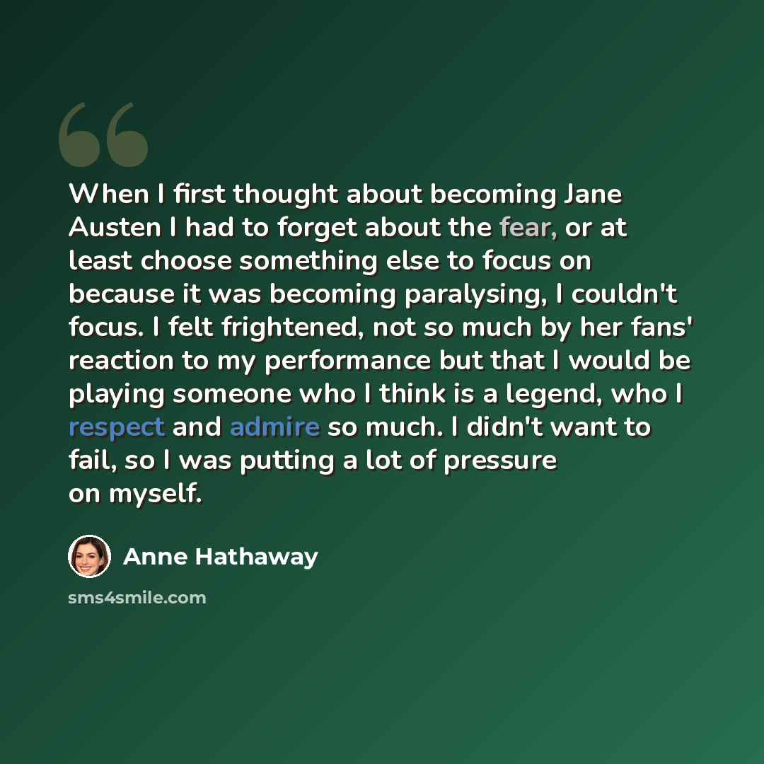 “When I first thought about becoming Jane Austen I had to forget about the fear, or at least choose something else to focus on because it was becoming paralysing, I couldn't focus. I felt frightened, not so much by her fans' reaction to my performance but that I would be playing someone who I think…” quote by Anne Hathaway