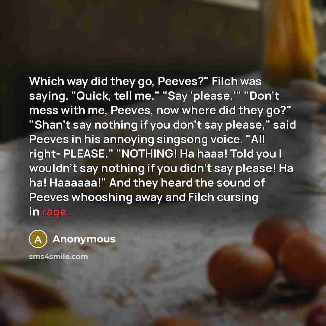 “Which way did they go, Peeves?" Filch was saying. "Quick, tell me." "Say 'please.'" "Don't mess with me, Peeves, now where did they go?" "Shan't say nothing if you don't say please," said Peeves in his annoying singsong voice. "All right- PLEASE." "NOTHING! Ha haaa! Told you I wouldn't say nothing…” quote by Anonymous