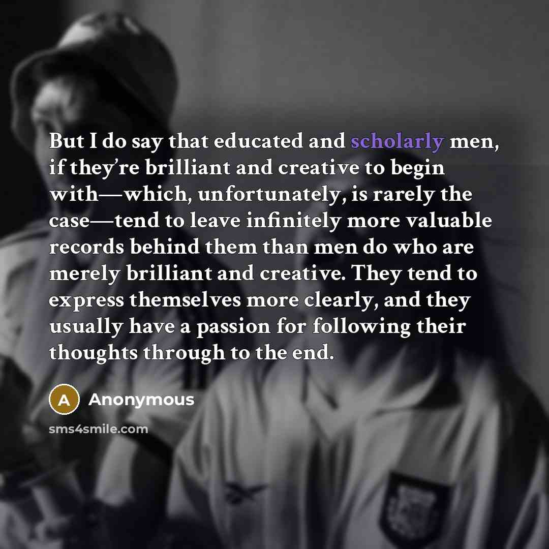 “But I do say that educated and scholarly men, if they’re brilliant and creative to begin with—which, unfortunately, is rarely the case—tend to leave infinitely more valuable records behind them than men do who are merely brilliant and creative. They tend to express themselves more clearly, and…” quote by Anonymous