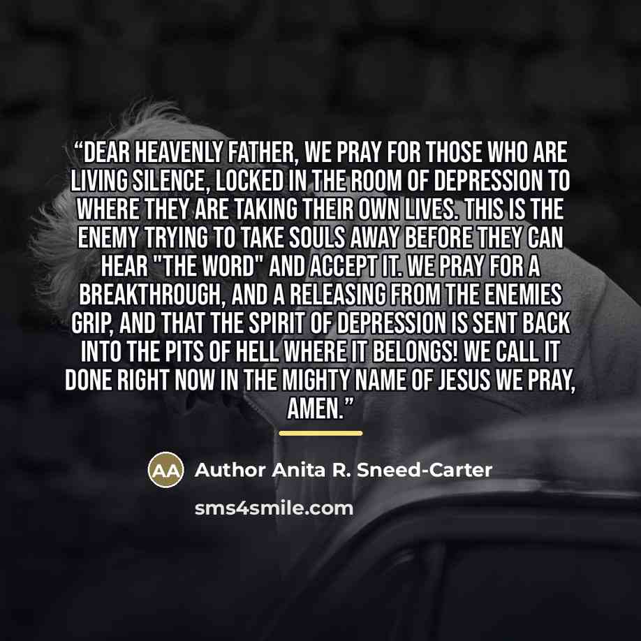 “Dear Heavenly Father, We pray for those who are living silence, locked in the room of depression to where they are taking their own lives. This is the enemy trying to take souls away before they can hear "The Word" and accept it. We pray for a breakthrough, and a releasing from the enemies grip…” quote by Author Anita R. Sneed-Carter