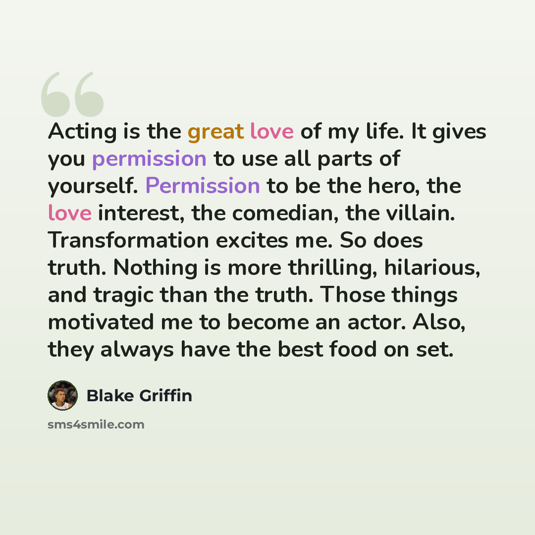 “Acting is the great love of my life. It gives you permission to use all parts of yourself. Permission to be the hero, the love interest, the comedian, the villain. Transformation excites me. So does truth. Nothing is more thrilling, hilarious, and tragic than the truth. Those things motivated me…” quote by Blake Griffin