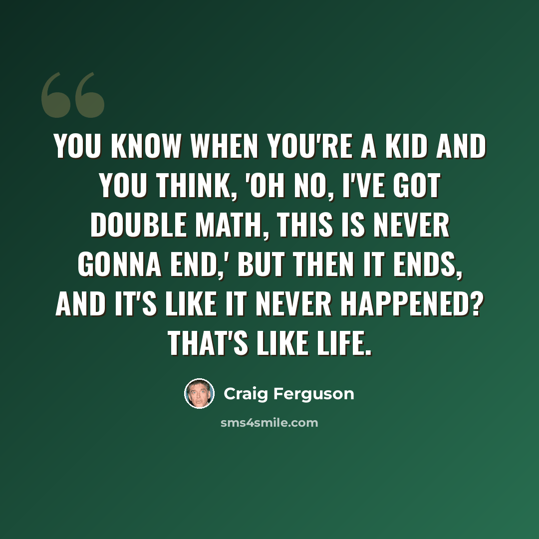 “You know when you're a kid and you think, 'Oh no, I've got double math, this is never gonna end,' but then it ends, and it's like it never happened? That's like life.” quote by Craig Ferguson