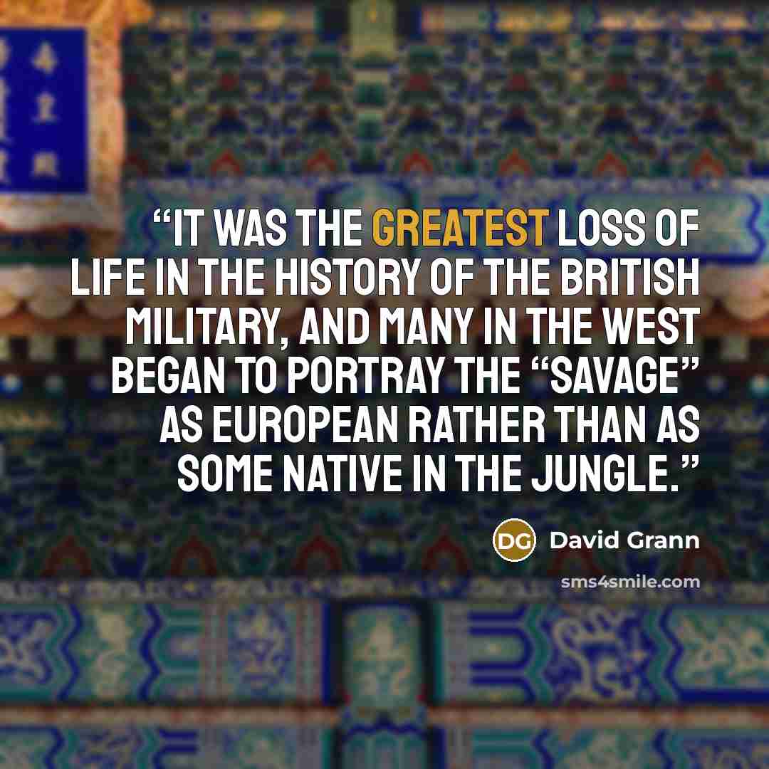 “It was the greatest loss of life in the history of the British military, and many in the West began to portray the “savage” as European rather than as some native in the jungle.” quote by David Grann