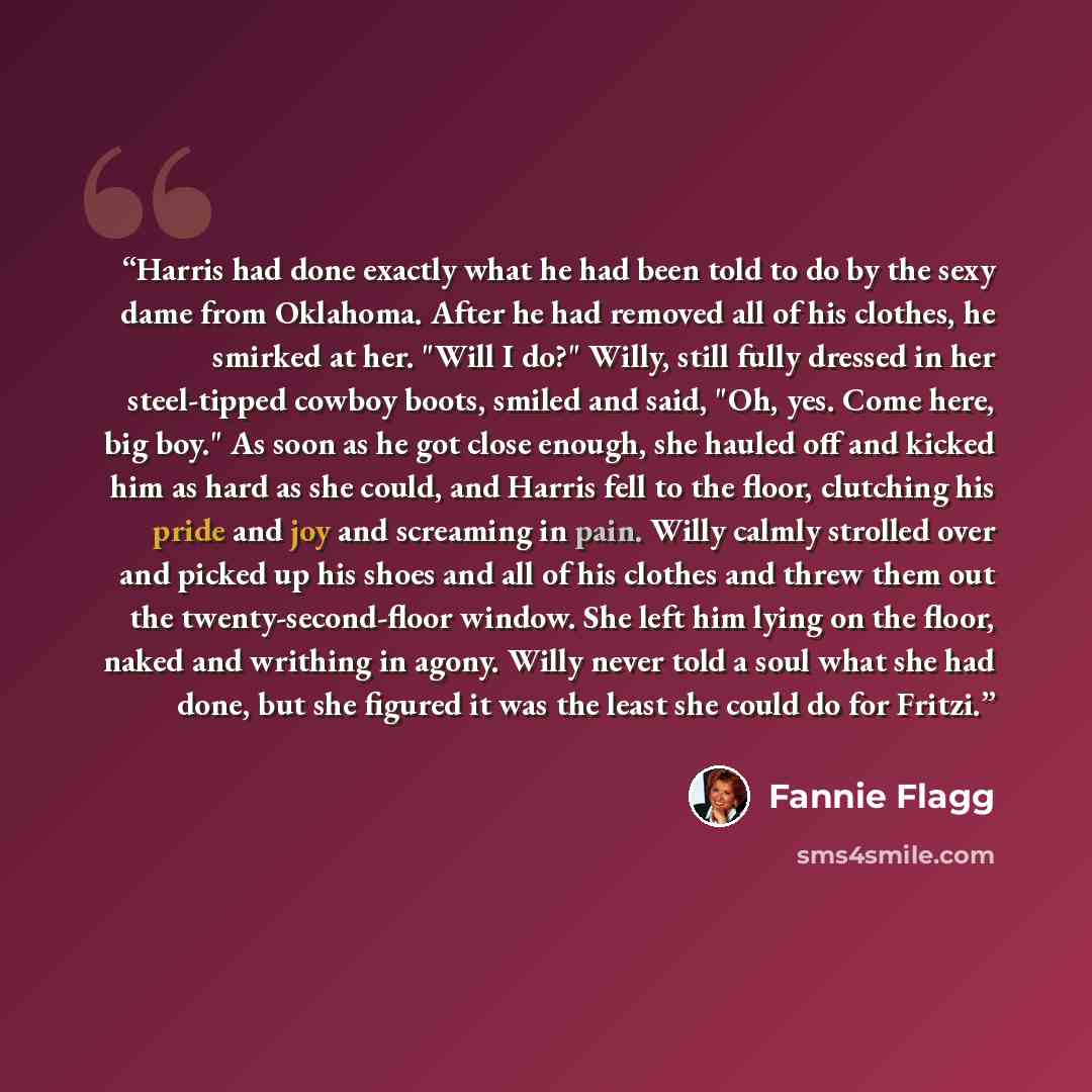 “Harris had done exactly what he had been told to do by the sexy dame from Oklahoma. After he had removed all of his clothes, he smirked at her. "Will I do?" Willy, still fully dressed in her steel-tipped cowboy boots, smiled and said, "Oh, yes. Come here, big boy." As soon as he got close enough…” quote by Fannie Flagg