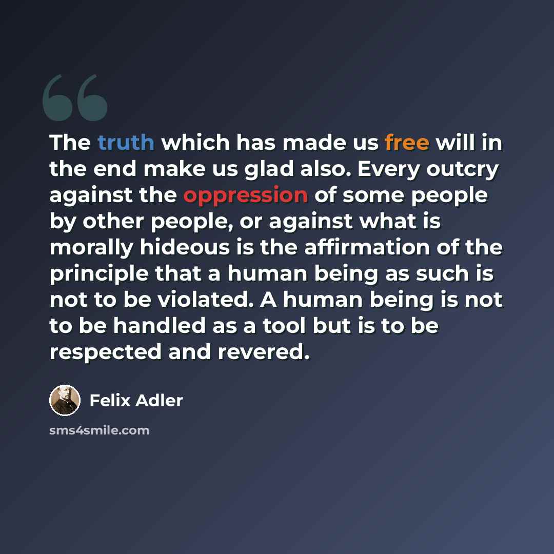 “The truth which has made us free will in the end make us glad also. Every outcry against the oppression of some people by other people, or against what is morally hideous is the affirmation of the principle that a human being as such is not to be violated. A human being is not to be handled as a…” quote by Felix Adler