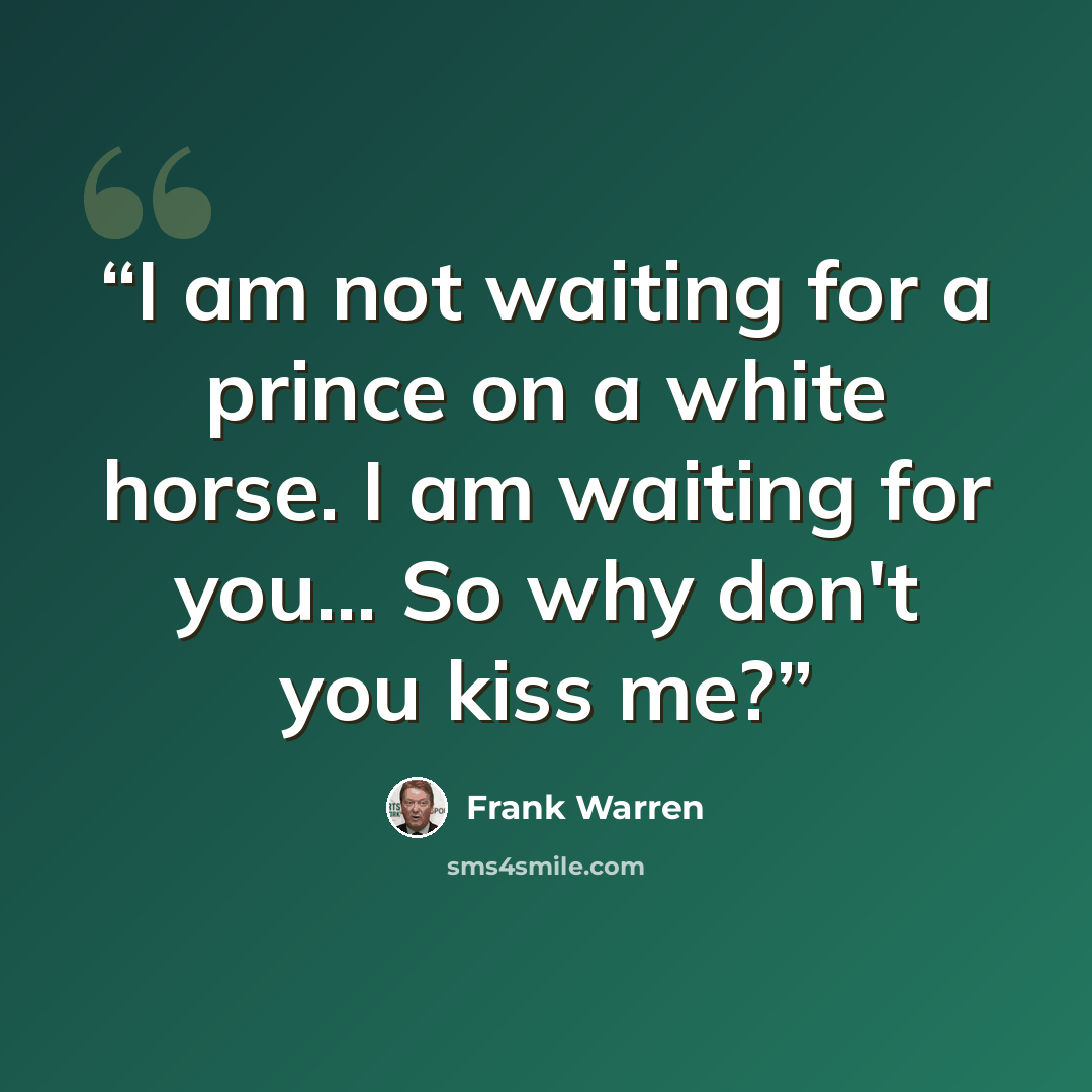 “I am not waiting for a prince on a white horse. I am waiting for you... So why don't you kiss me?” quote by Frank Warren