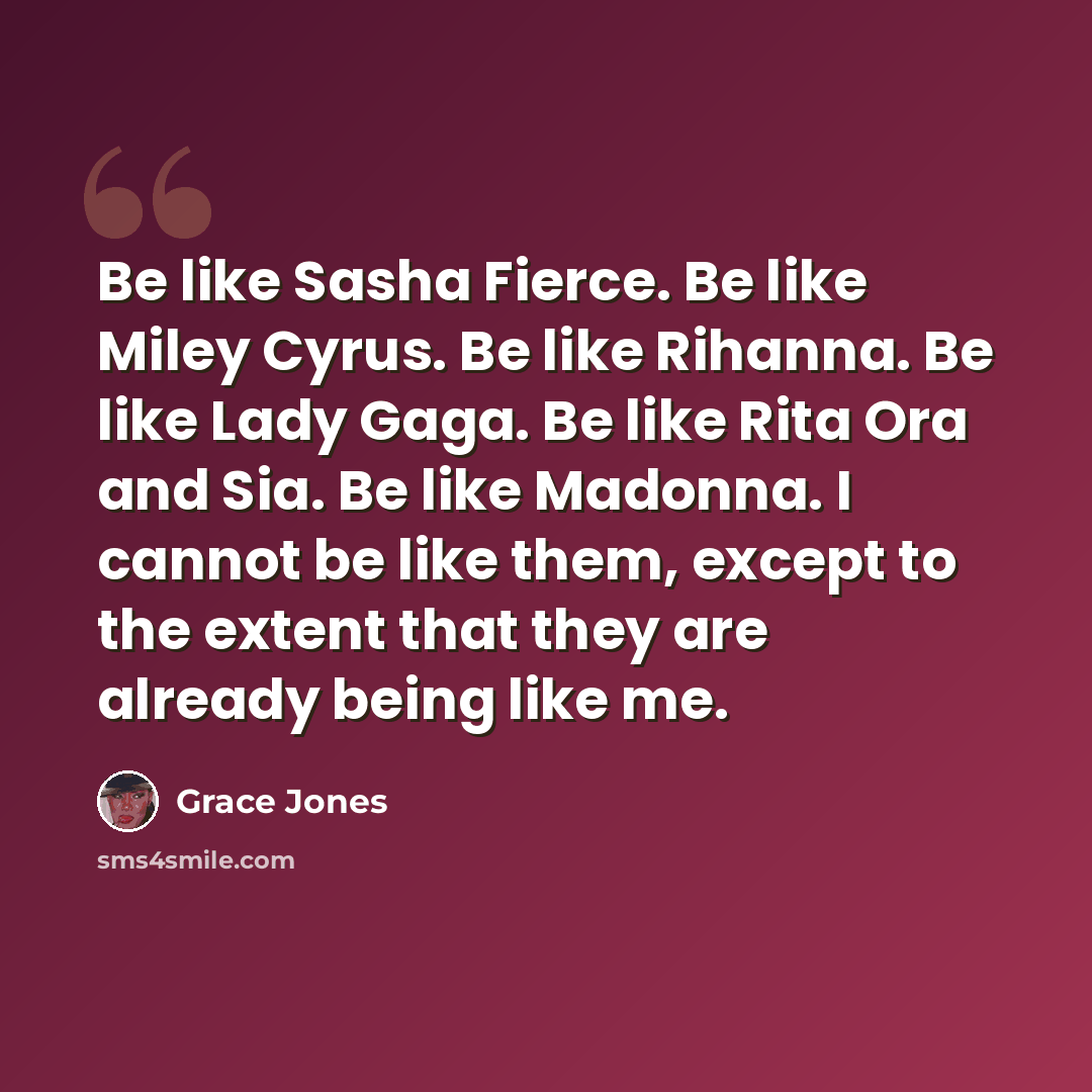 “Be like Sasha Fierce. Be like Miley Cyrus. Be like Rihanna. Be like Lady Gaga. Be like Rita Ora and Sia. Be like Madonna. I cannot be like them, except to the extent that they are already being like me.” quote by Grace Jones