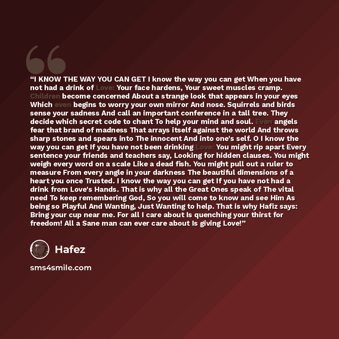 “I KNOW THE WAY YOU CAN GET I know the way you can get When you have not had a drink of Love: Your face hardens, Your sweet muscles cramp. Children become concerned About a strange look that appears in your eyes Which even begins to worry your own mirror And nose. Squirrels and birds sense your…” quote by Hafez