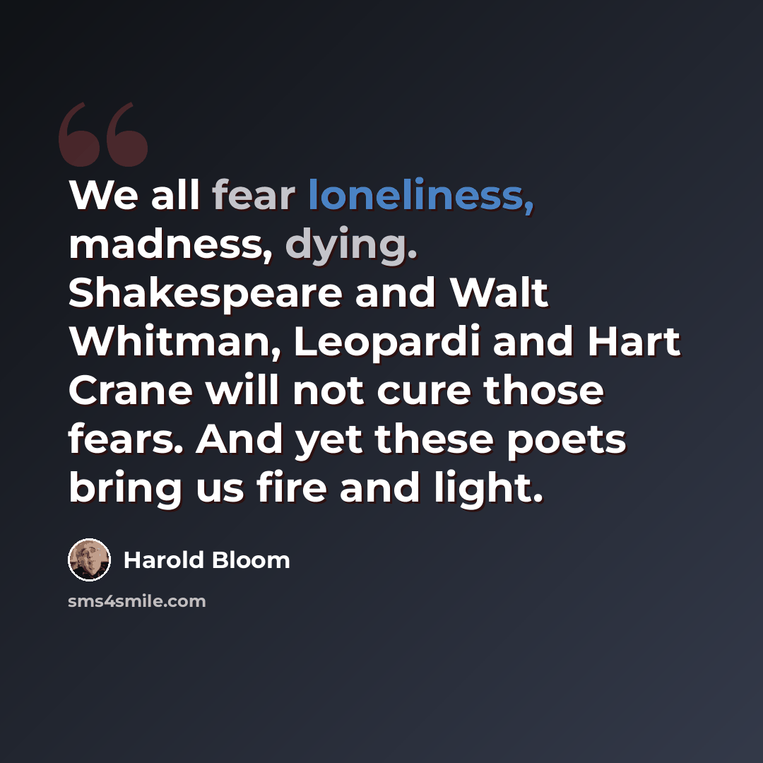 “We all fear loneliness, madness, dying. Shakespeare and Walt Whitman, Leopardi and Hart Crane will not cure those fears. And yet these poets bring us fire and light.” quote by Harold Bloom