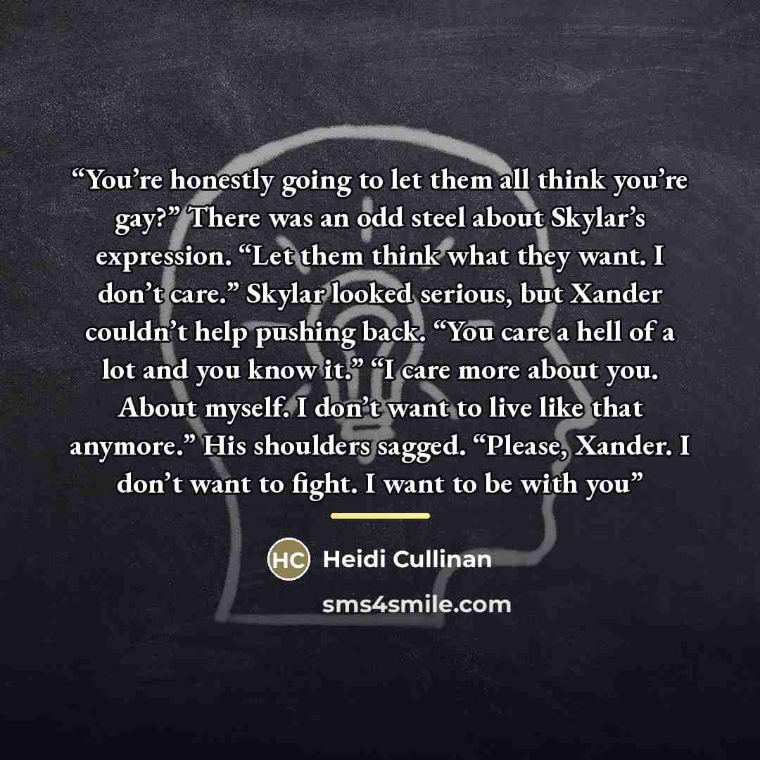 “You’re honestly going to let them all think you’re gay?” There was an odd steel about Skylar’s expression. “Let them think what they want. I don’t care.” Skylar looked serious, but Xander couldn’t help pushing back. “You care a hell of a lot and you know it.” “I care more about you. About myself…” quote by Heidi Cullinan