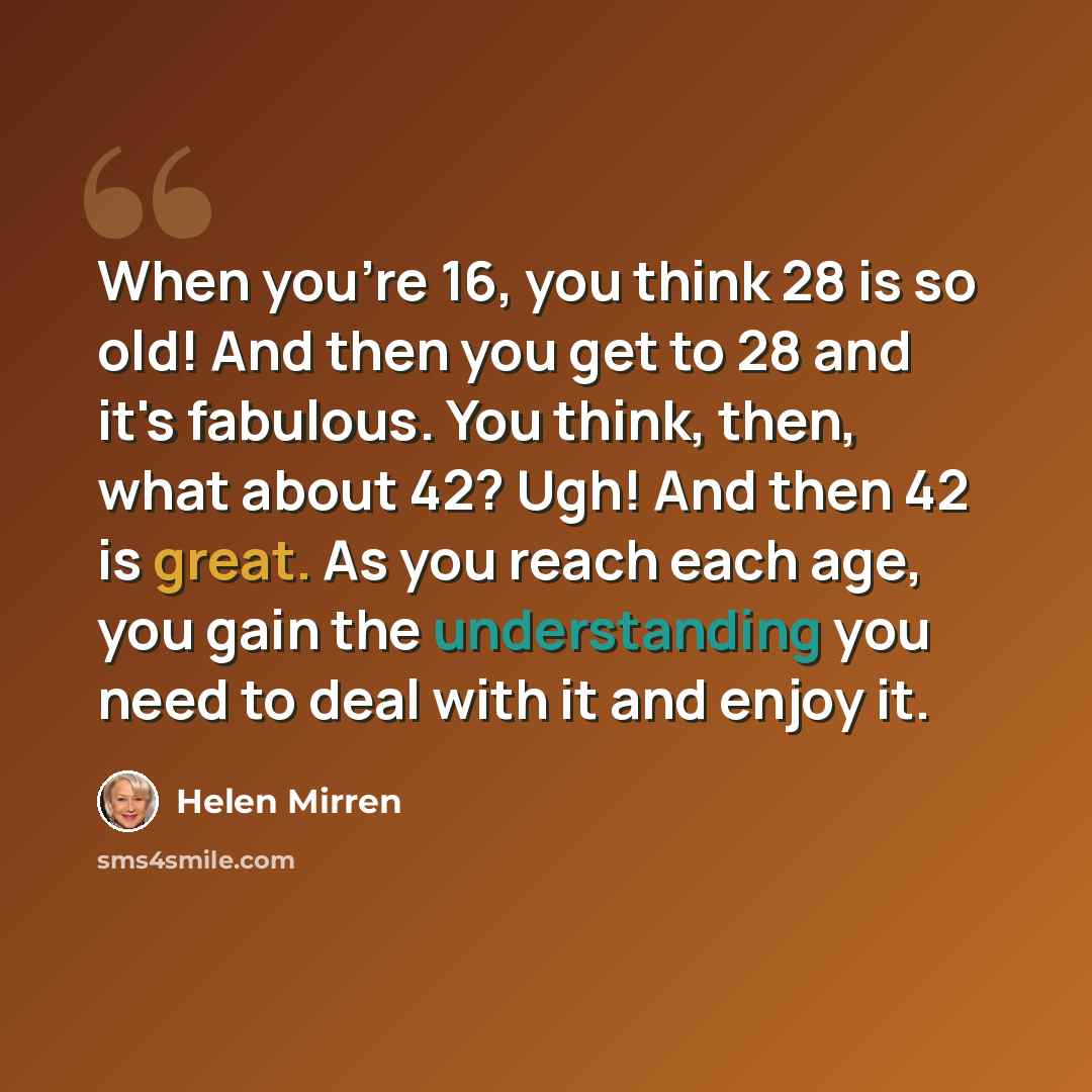 “When you're 16, you think 28 is so old! And then you get to 28 and it's fabulous. You think, then, what about 42? Ugh! And then 42 is great. As you reach each age, you gain the understanding you need to deal with it and enjoy it.” quote by Helen Mirren
