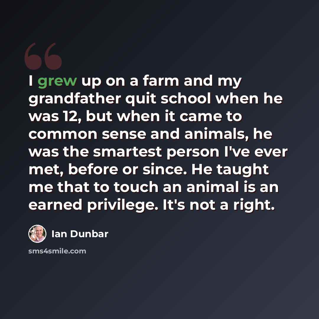 “I grew up on a farm and my grandfather quit school when he was 12, but when it came to common sense and animals, he was the smartest person I've ever met, before or since. He taught me that to touch an animal is an earned privilege. It's not a right.” quote by Ian Dunbar