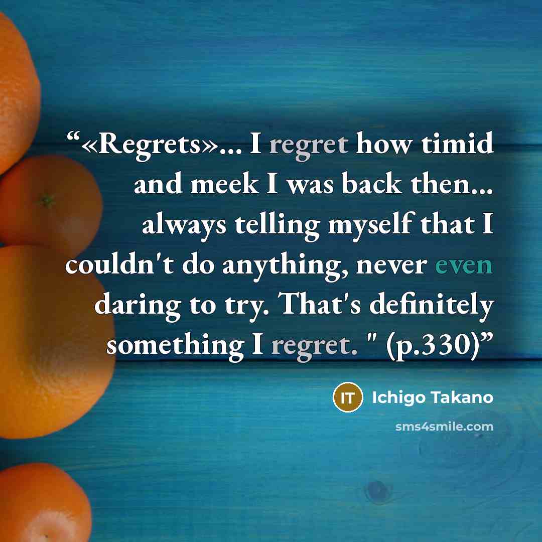 “«Regrets»... I regret how timid and meek I was back then... always telling myself that I couldn't do anything, never even daring to try. That's definitely something I regret. " (p.330)” quote by Ichigo Takano