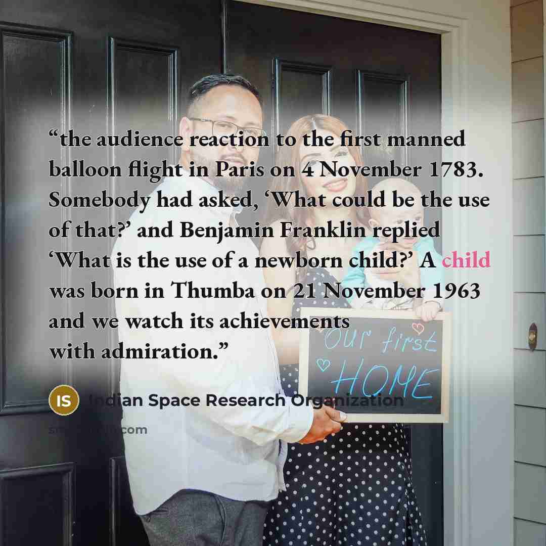“the audience reaction to the first manned balloon flight in Paris on 4 November 1783. Somebody had asked, ‘What could be the use of that?’ and Benjamin Franklin replied ‘What is the use of a newborn child?’ A child was born in Thumba on 21 November 1963 and we watch its achievements with admiration.” quote by Indian Space Research Organization