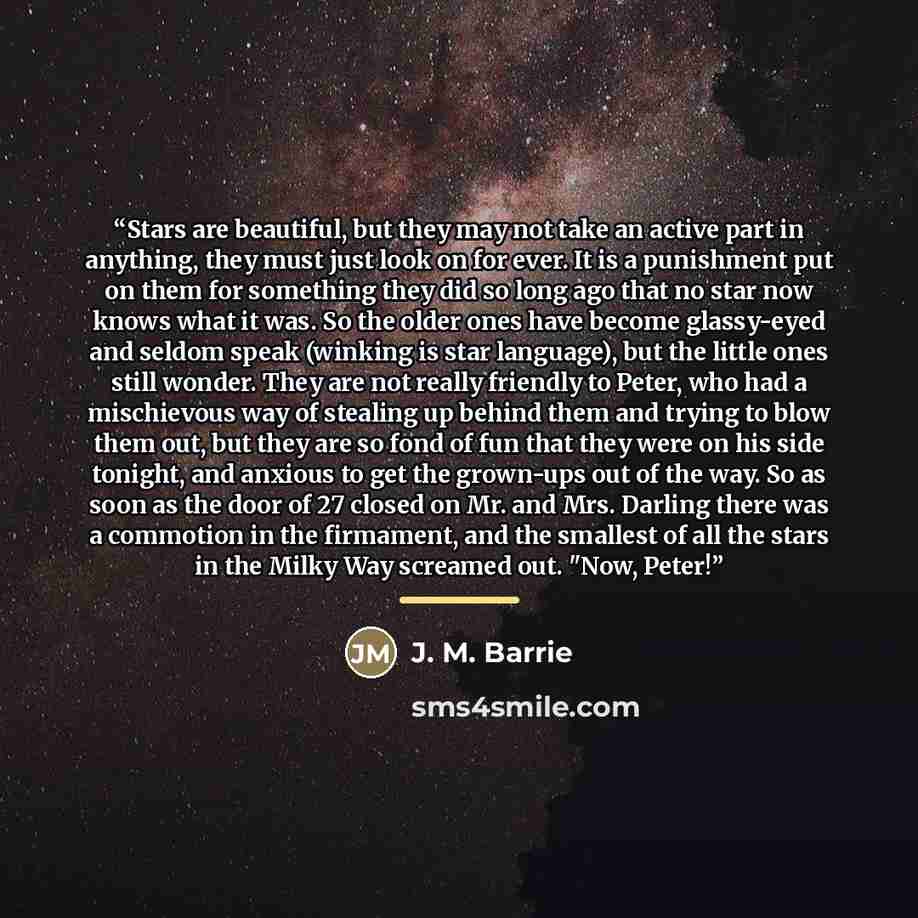 “Stars are beautiful, but they may not take an active part in anything, they must just look on for ever. It is a punishment put on them for something they did so long ago that no star now knows what it was. So the older ones have become glassy-eyed and seldom speak (winking is star language), but…” quote by J. M. Barrie