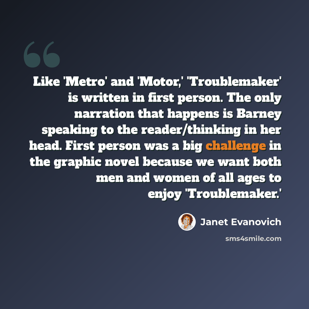 “Like 'Metro' and 'Motor,' 'Troublemaker' is written in first person. The only narration that happens is Barney speaking to the reader/thinking in her head. First person was a big challenge in the graphic novel because we want both men and women of all ages to enjoy 'Troublemaker.'” quote by Janet Evanovich