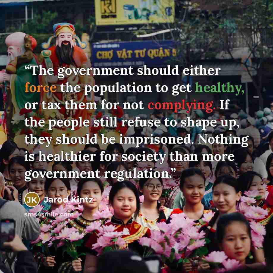 “The government should either force the population to get healthy, or tax them for not complying. If the people still refuse to shape up, they should be imprisoned. Nothing is healthier for society than more government regulation.” quote by Jarod Kintz