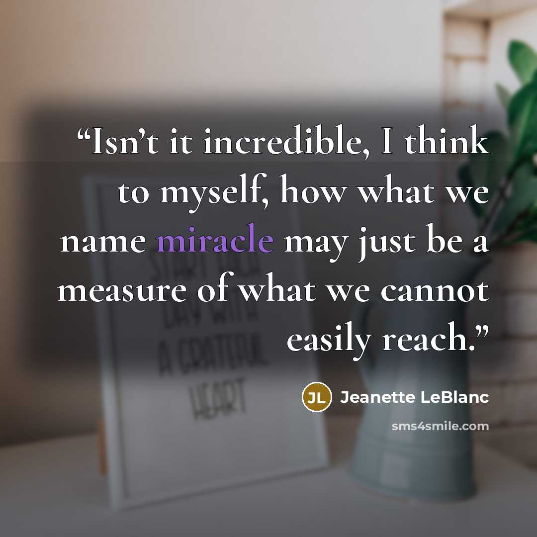 “Isn’t it incredible, I think to myself, how what we name miracle may just be a measure of what we cannot easily reach.” quote by Jeanette LeBlanc