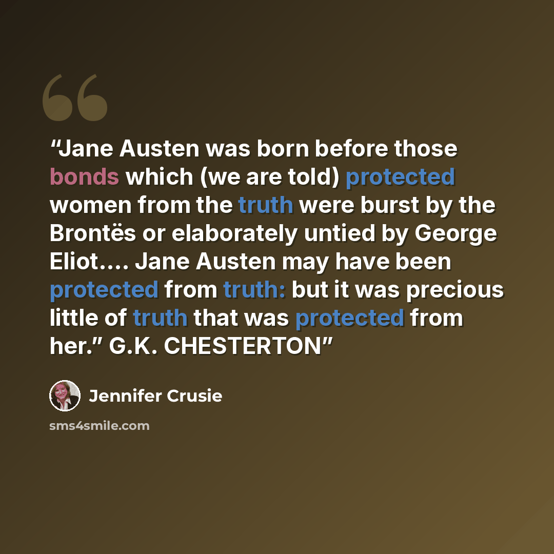 “Jane Austen was born before those bonds which (we are told) protected women from the truth were burst by the Brontës or elaborately untied by George Eliot.… Jane Austen may have been protected from truth: but it was precious little of truth that was protected from her.” G.K. CHESTERTON” quote by Jennifer Crusie