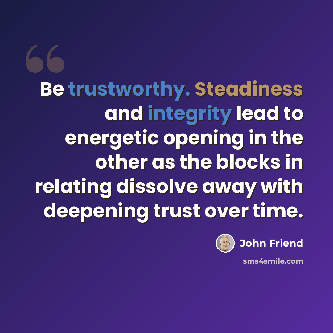 “Be trustworthy. Steadiness and integrity lead to energetic opening in the other as the blocks in relating dissolve away with deepening trust over time.” quote by John Friend