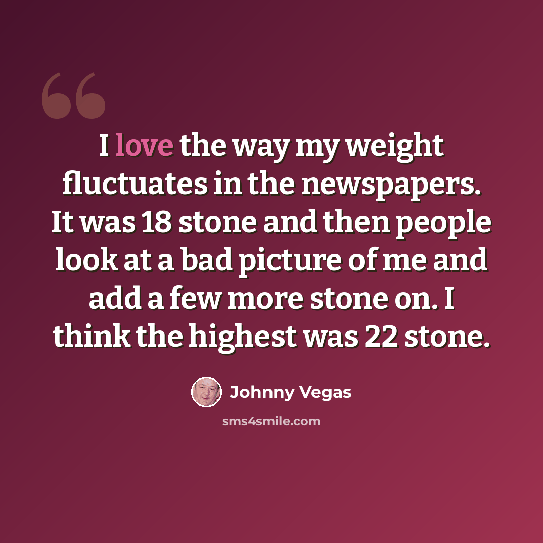 “I love the way my weight fluctuates in the newspapers. It was 18 stone and then people look at a bad picture of me and add a few more stone on. I think the highest was 22 stone.” quote by Johnny Vegas
