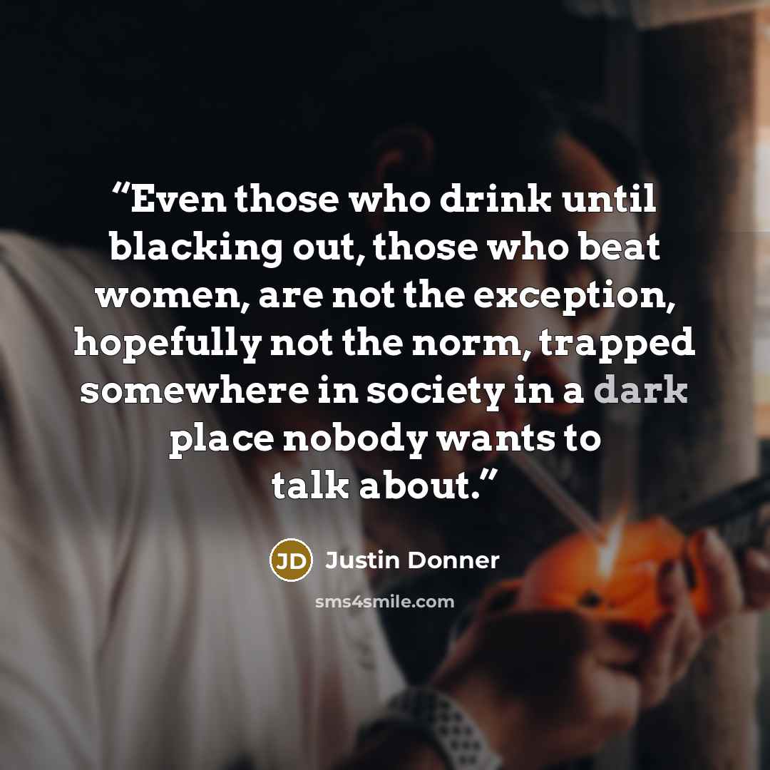 “Even those who drink until blacking out, those who beat women, are not the exception, hopefully not the norm, trapped somewhere in society in a dark place nobody wants to talk about.” quote by Justin Donner