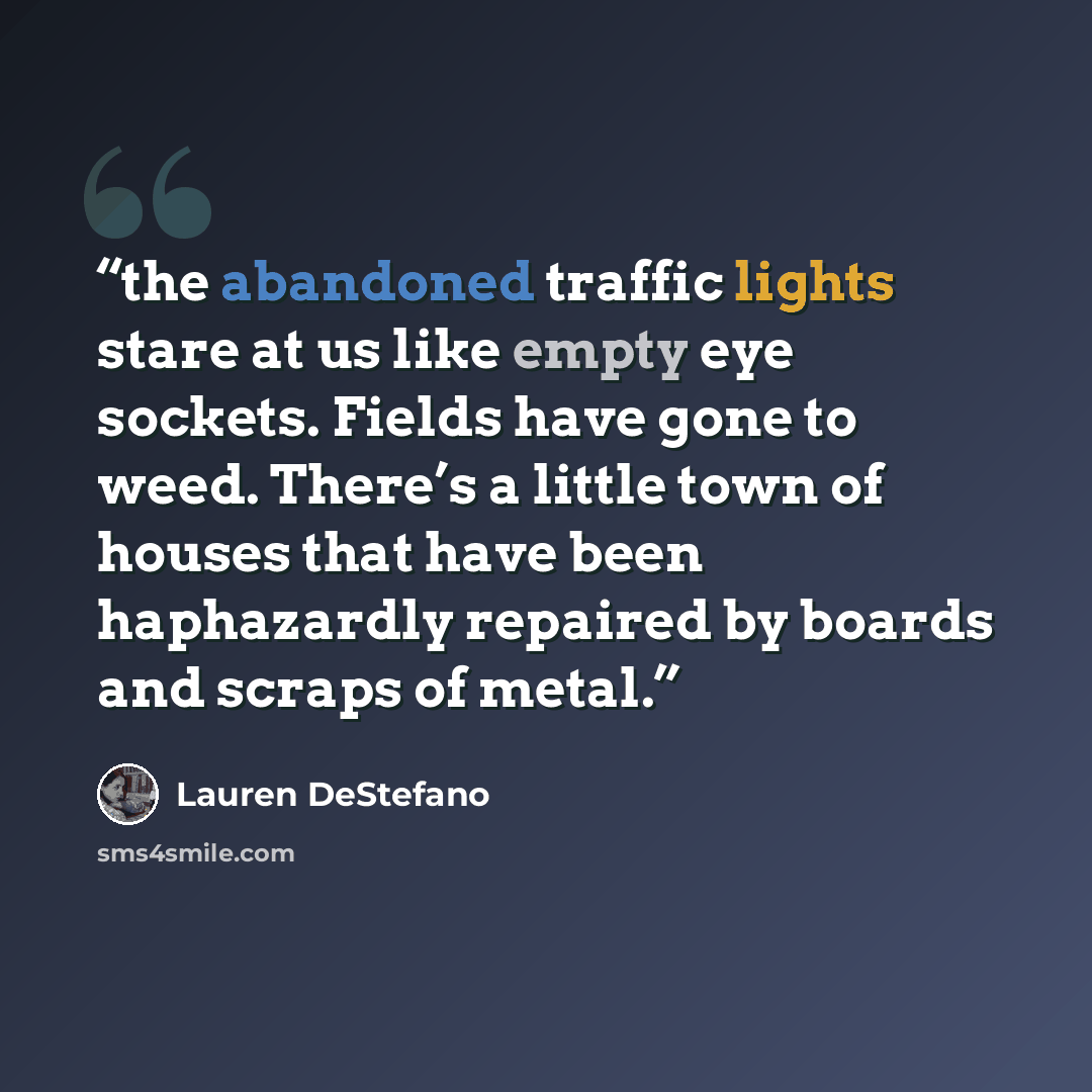 “the abandoned traffic lights stare at us like empty eye sockets. Fields have gone to weed. There’s a little town of houses that have been haphazardly repaired by boards and scraps of metal.” quote by Lauren DeStefano