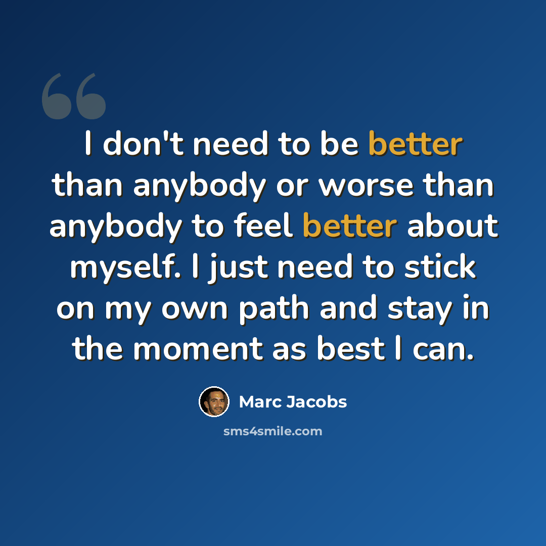 “I don't need to be better than anybody or worse than anybody to feel better about myself. I just need to stick on my own path and stay in the moment as best I can.” quote by Marc Jacobs