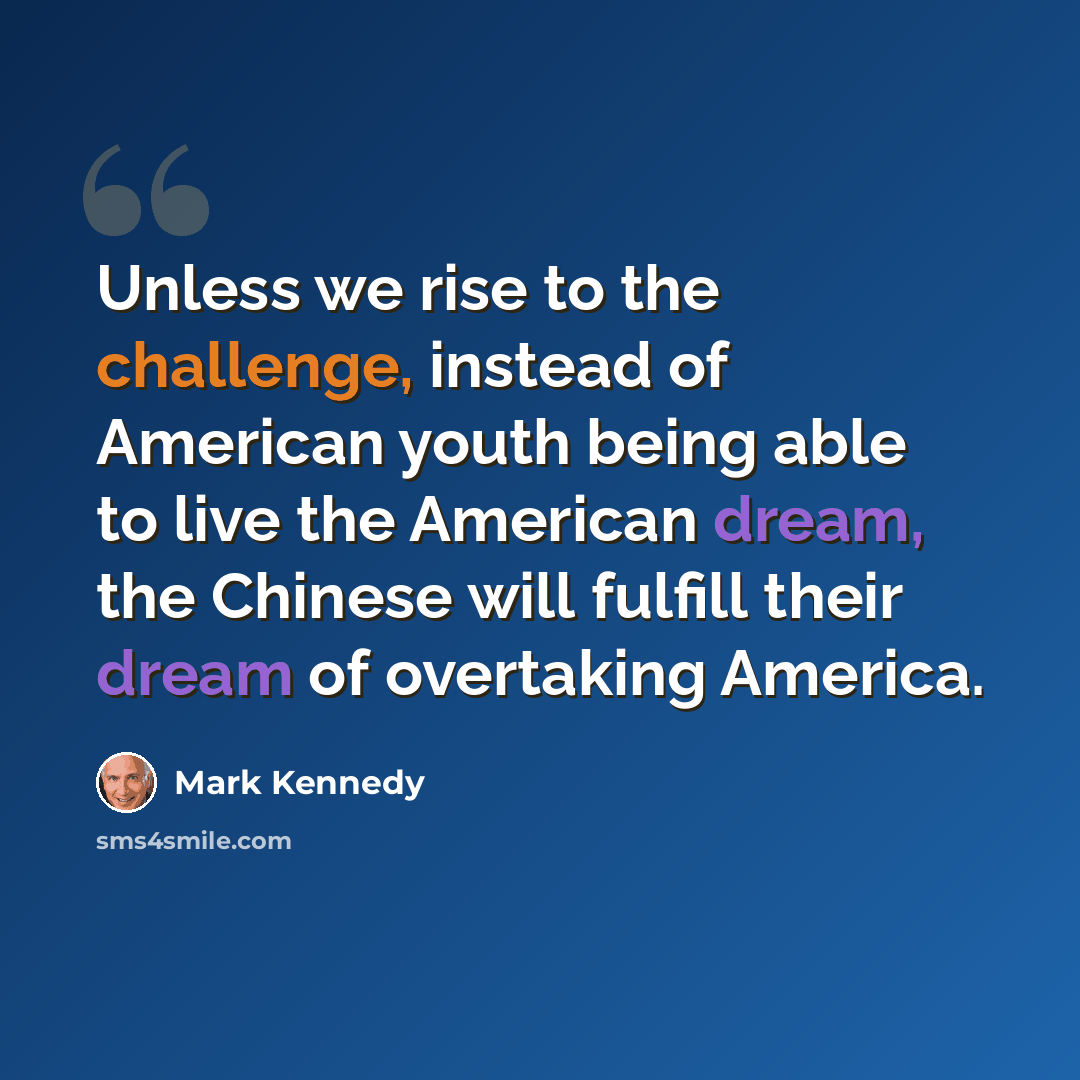 “Unless we rise to the challenge, instead of American youth being able to live the American dream, the Chinese will fulfill their dream of overtaking America.” quote by Mark Kennedy