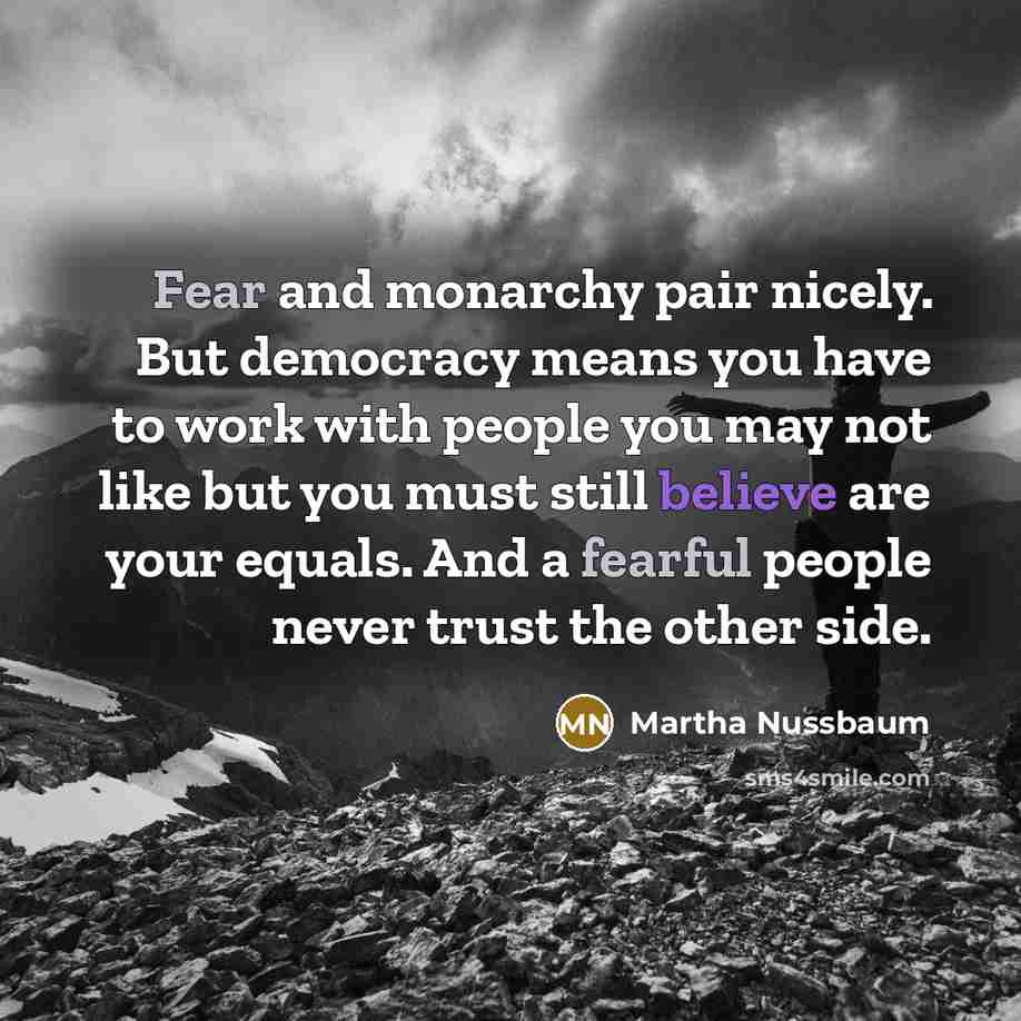 “Fear and monarchy pair nicely. But democracy means you have to work with people you may not like but you must still believe are your equals. And a fearful people never trust the other side.” quote by Martha Nussbaum
