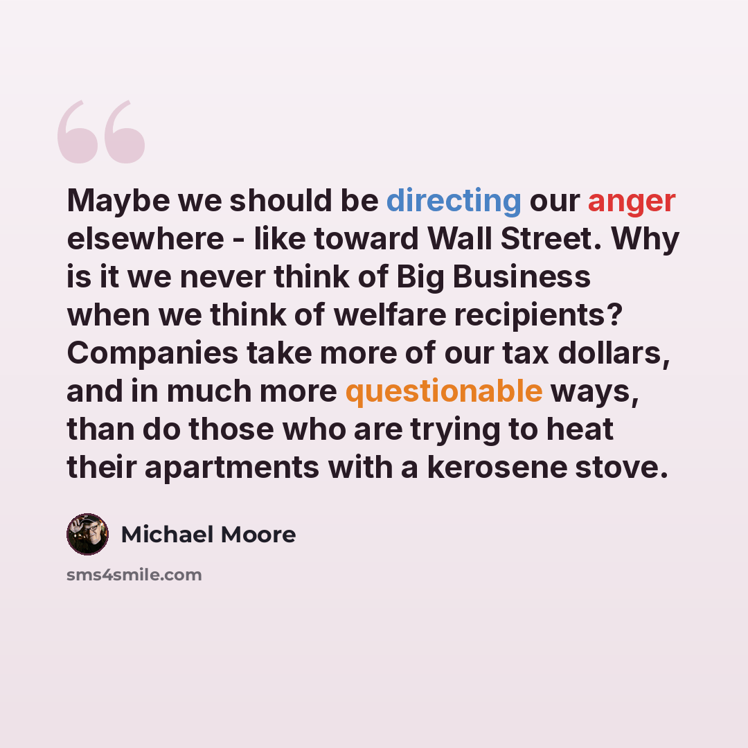 “Maybe we should be directing our anger elsewhere - like toward Wall Street. Why is it we never think of Big Business when we think of welfare recipients? Companies take more of our tax dollars, and in much more questionable ways, than do those who are trying to heat their apartments with a…” quote by Michael Moore