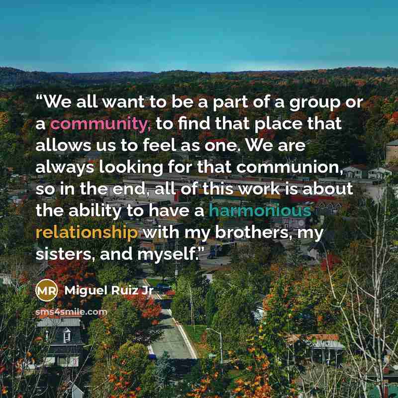 “We all want to be a part of a group or a community, to find that place that allows us to feel as one. We are always looking for that communion, so in the end, all of this work is about the ability to have a harmonious relationship with my brothers, my sisters, and myself.” quote by Miguel Ruiz Jr