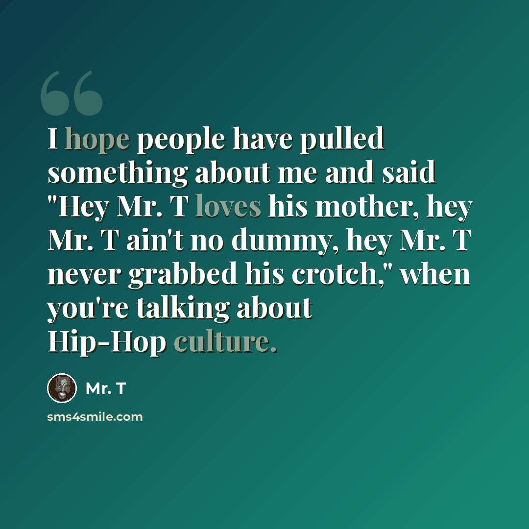 “I hope people have pulled something about me and said "Hey Mr. T loves his mother, hey Mr. T ain't no dummy, hey Mr. T never grabbed his crotch," when you're talking about Hip-Hop culture.” quote by Mr. T