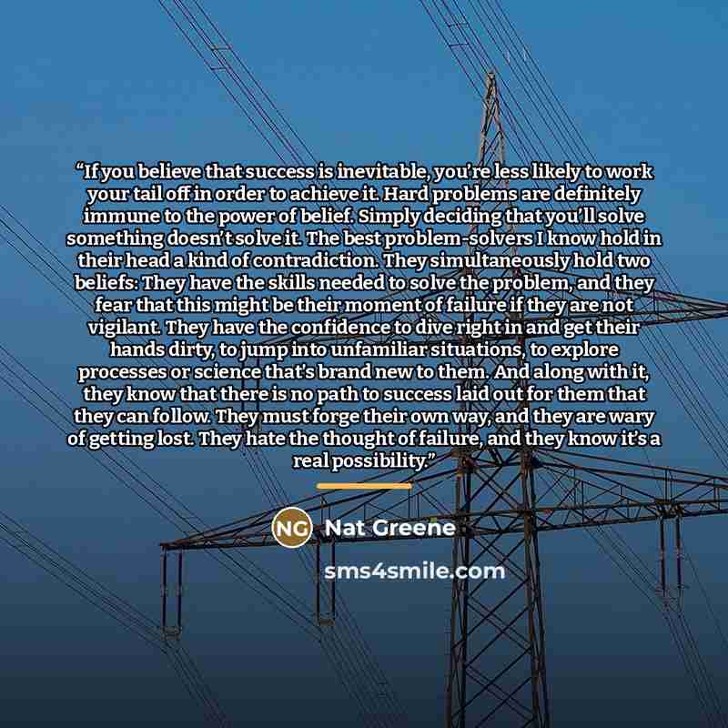 “If you believe that success is inevitable, you’re less likely to work your tail off in order to achieve it. Hard problems are definitely immune to the power of belief. Simply deciding that you’ll solve something doesn’t solve it. The best problem-solvers I know hold in their head a kind of…” quote by Nat Greene
