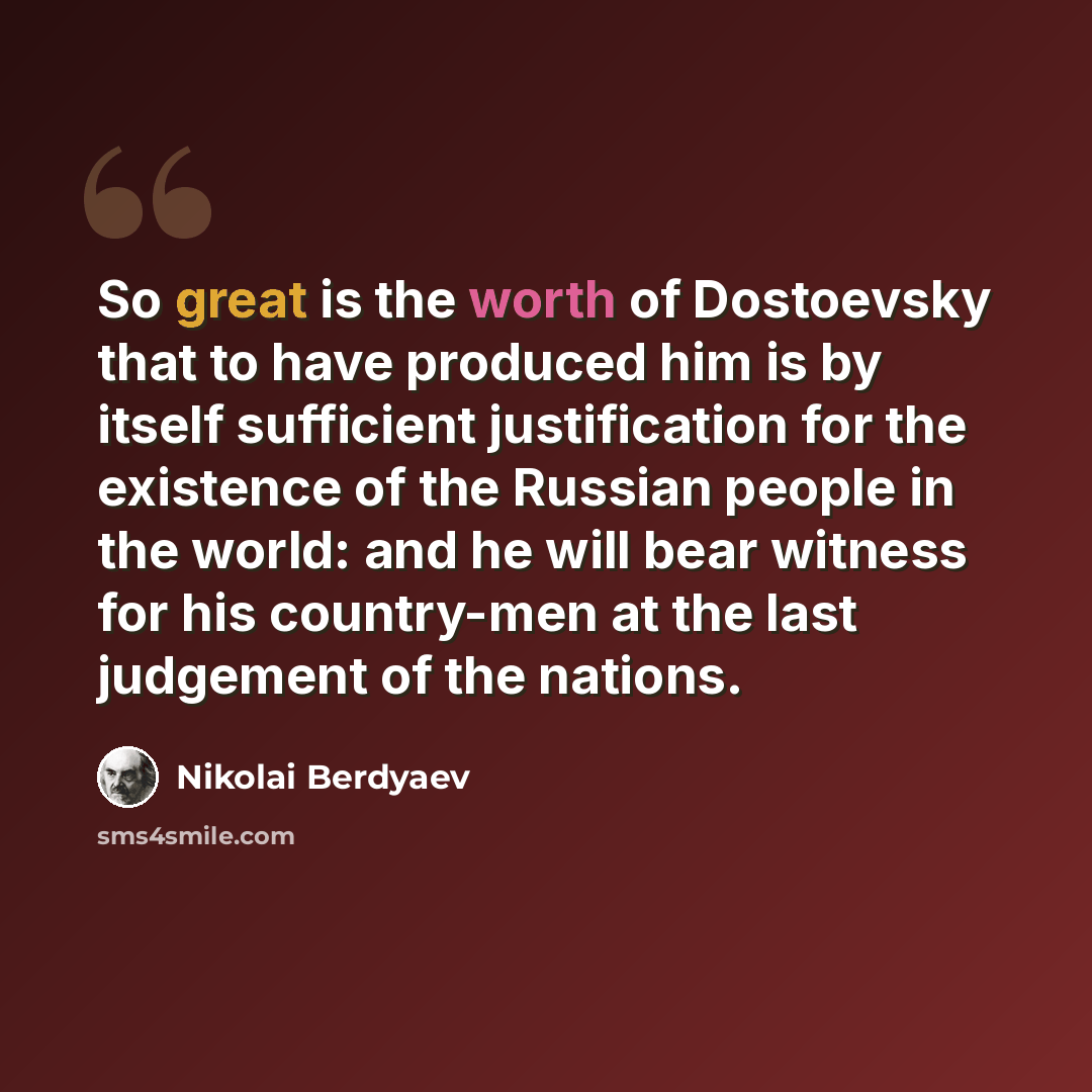 “So great is the worth of Dostoevsky that to have produced him is by itself sufficient justification for the existence of the Russian people in the world: and he will bear witness for his country-men at the last judgement of the nations.” quote by Nikolai Berdyaev