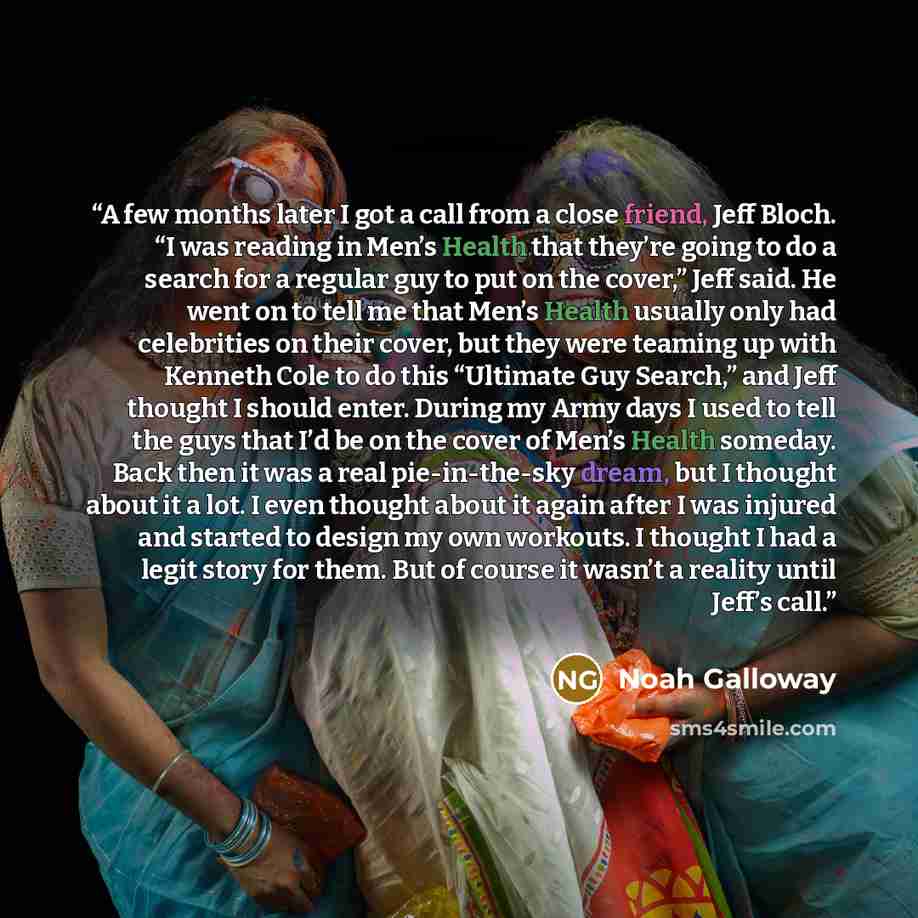 “A few months later I got a call from a close friend, Jeff Bloch. “I was reading in Men’s Health that they’re going to do a search for a regular guy to put on the cover,” Jeff said. He went on to tell me that Men’s Health usually only had celebrities on their cover, but they were teaming up with…” quote by Noah Galloway