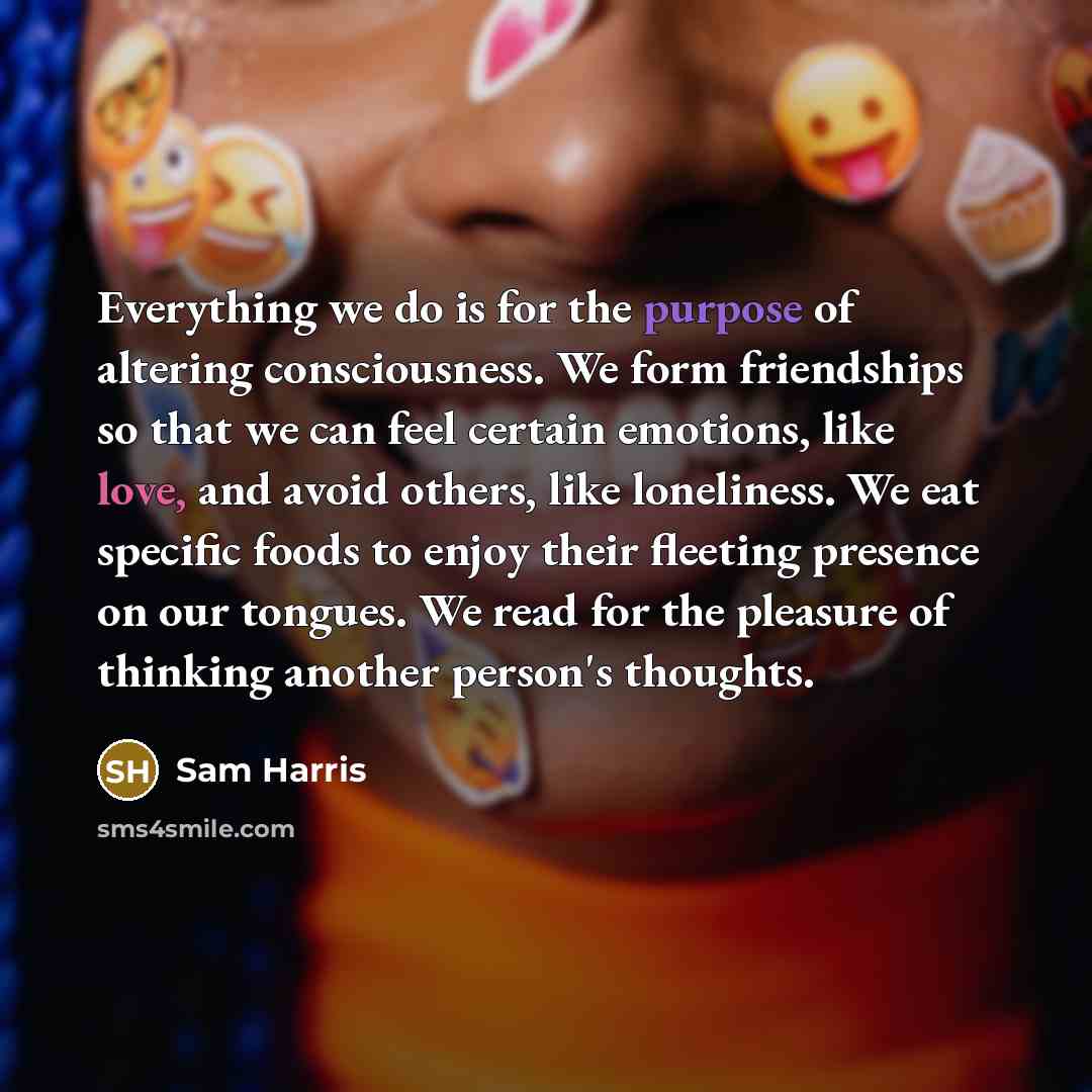 “Everything we do is for the purpose of altering consciousness. We form friendships so that we can feel certain emotions, like love, and avoid others, like loneliness. We eat specific foods to enjoy their fleeting presence on our tongues. We read for the pleasure of thinking another person's…” quote by Sam Harris