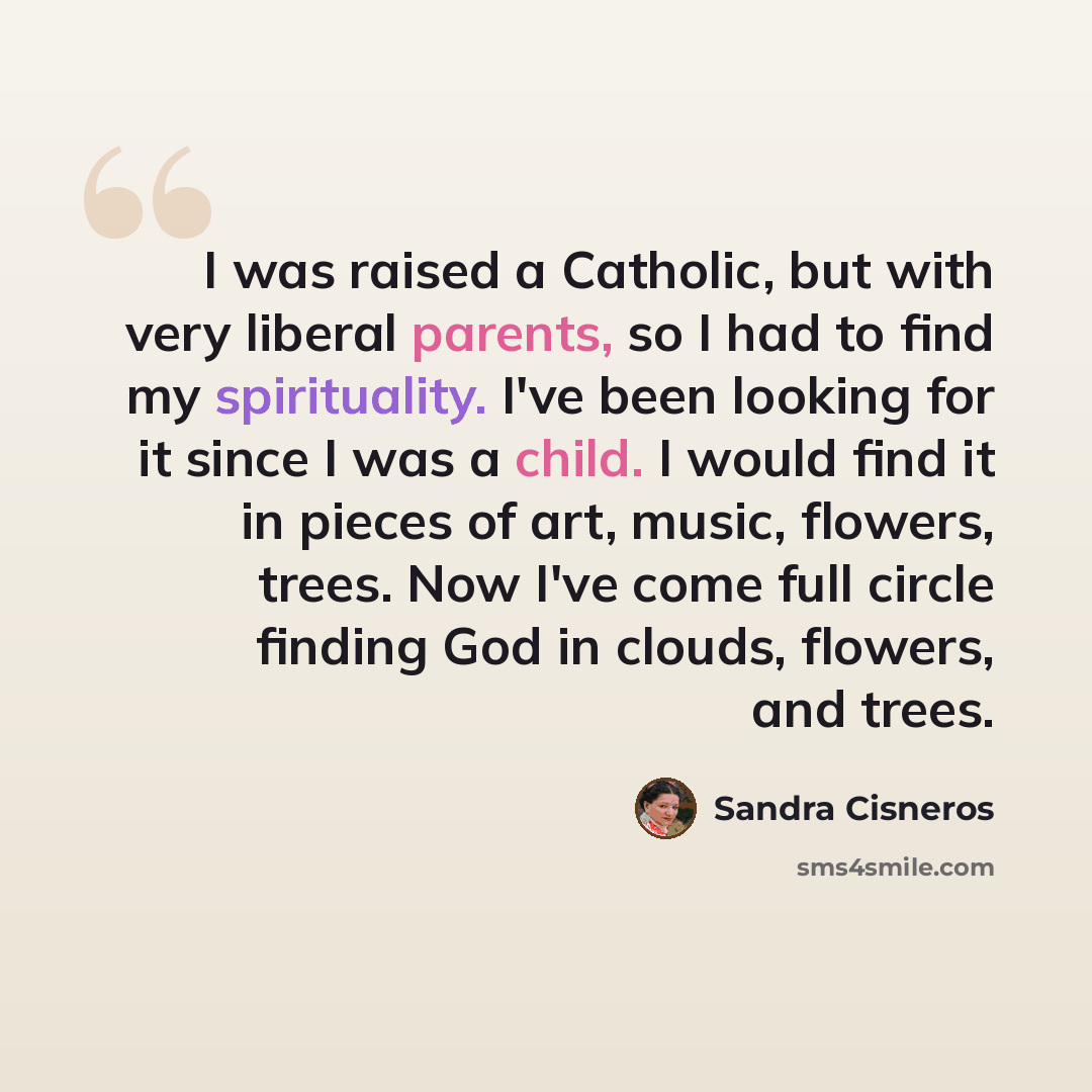 “I was raised a Catholic, but with very liberal parents, so I had to find my spirituality. I've been looking for it since I was a child. I would find it in pieces of art, music, flowers, trees. Now I've come full circle finding God in clouds, flowers, and trees.” quote by Sandra Cisneros